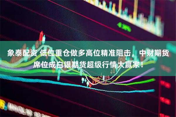 象泰配资 低位重仓做多高位精准阻击，中财期货席位成白银期货超级行情大赢家！