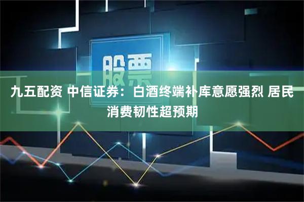 九五配资 中信证券：白酒终端补库意愿强烈 居民消费韧性超预期