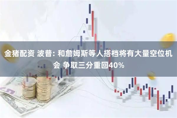 金猪配资 波普: 和詹姆斯等人搭档将有大量空位机会 争取三分重回40%