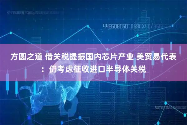 方圆之道 借关税提振国内芯片产业 美贸易代表：仍考虑征收进口半导体关税