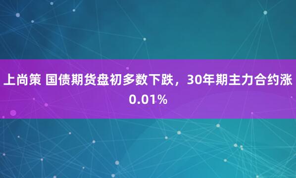 上尚策 国债期货盘初多数下跌，30年期主力合约涨0.01%