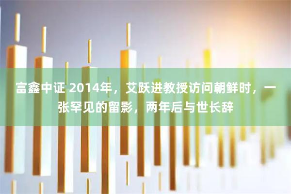 富鑫中证 2014年，艾跃进教授访问朝鲜时，一张罕见的留影，两年后与世长辞