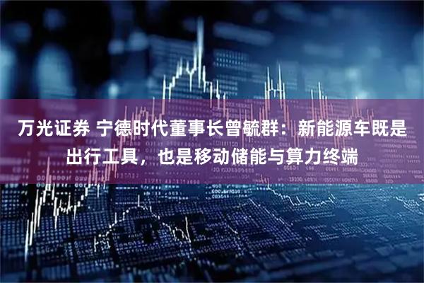 万光证券 宁德时代董事长曾毓群：新能源车既是出行工具，也是移动储能与算力终端