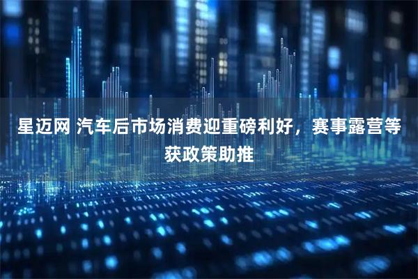 星迈网 汽车后市场消费迎重磅利好，赛事露营等获政策助推
