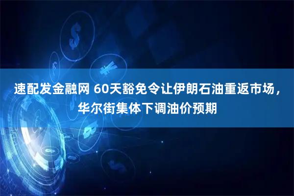 速配发金融网 60天豁免令让伊朗石油重返市场，华尔街集体下调油价预期