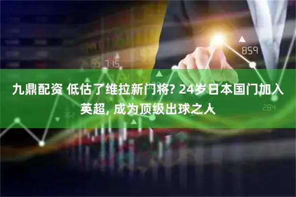 九鼎配资 低估了维拉新门将? 24岁日本国门加入英超, 成为顶级出球之人