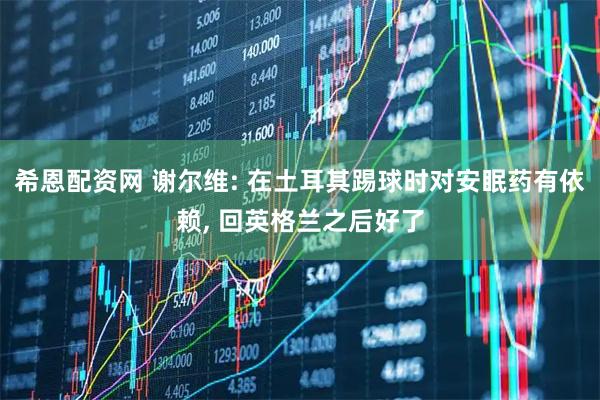 希恩配资网 谢尔维: 在土耳其踢球时对安眠药有依赖, 回英格兰之后好了