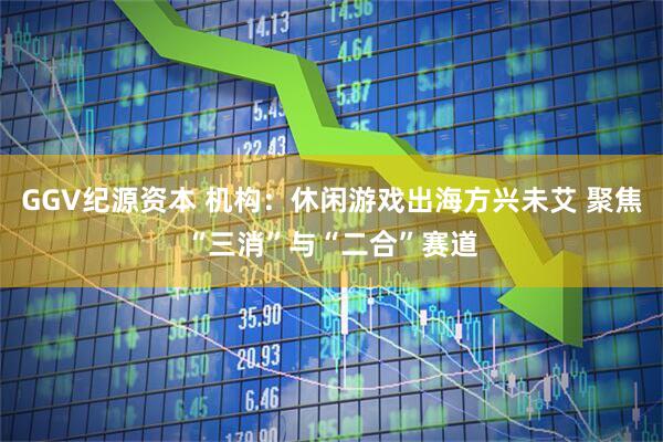 GGV纪源资本 机构：休闲游戏出海方兴未艾 聚焦“三消”与“二合”赛道