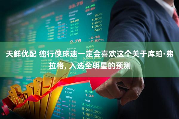 天鲜优配 独行侠球迷一定会喜欢这个关于库珀·弗拉格, 入选全明星的预测